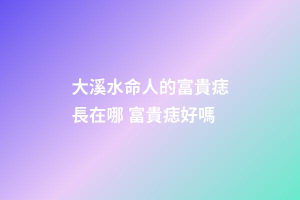大溪水命人的富貴痣長在哪 富貴痣好嗎
